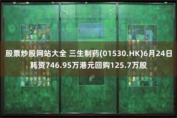 股票炒股网站大全 三生制药(01530.HK)6月24日耗资746.95万港元回购125.7万股