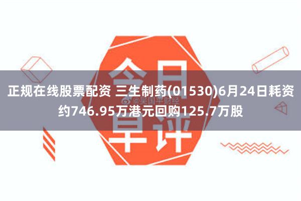 正规在线股票配资 三生制药(01530)6月24日耗资约746.95万港元回购125.7万股