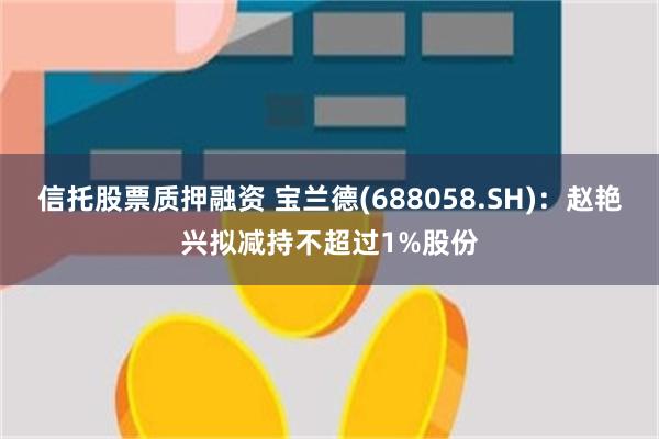 信托股票质押融资 宝兰德(688058.SH)：赵艳兴拟减持不超过1%股份