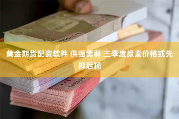 黄金期货配资软件 供强需弱 三季度尿素价格或先抑后扬