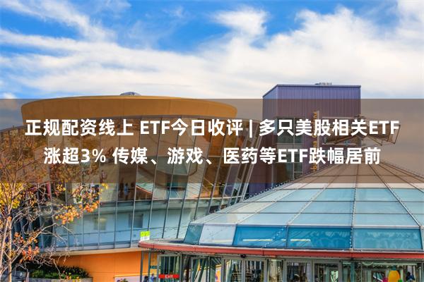 正规配资线上 ETF今日收评 | 多只美股相关ETF涨超3% 传媒、游戏、医药等ETF跌幅居前