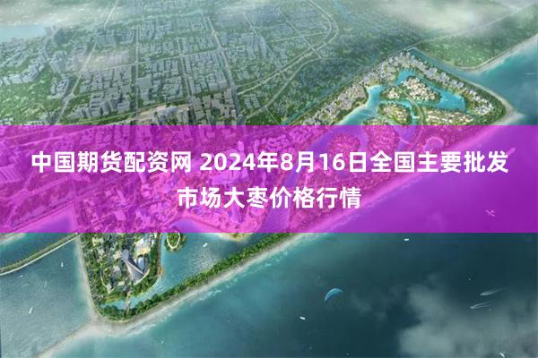 中国期货配资网 2024年8月16日全国主要批发市场大枣价格行情