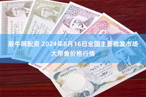 股牛网配资 2024年8月16日全国主要批发市场大带鱼价格行情