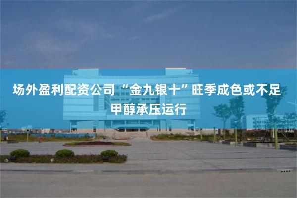 场外盈利配资公司 “金九银十”旺季成色或不足 甲醇承压运行