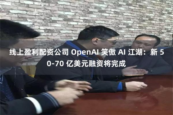 线上盈利配资公司 OpenAI 笑傲 AI 江湖：新 50-70 亿美元融资将完成