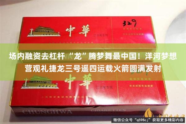 场内融资去杠杆 “龙”腾梦舞最中国！洋河梦想营观礼捷龙三号遥四运载火箭圆满发射