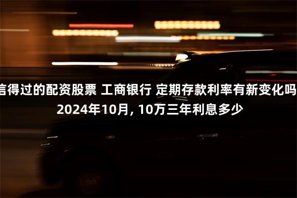 信得过的配资股票 工商银行 定期存款利率有新变化吗? 2024年10月, 10万三年利息多少