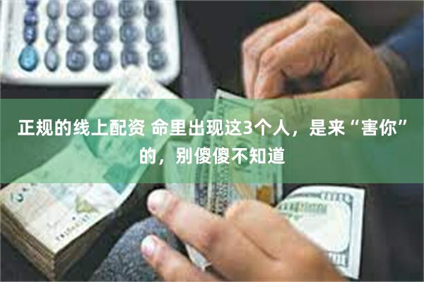 正规的线上配资 命里出现这3个人，是来“害你”的，别傻傻不知道