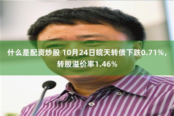 什么是配资炒股 10月24日皖天转债下跌0.71%，转股溢价率1.46%