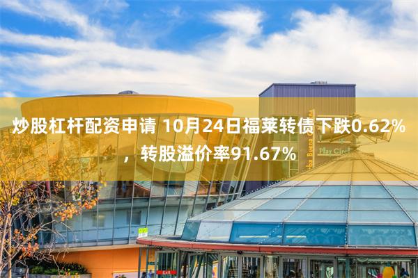 炒股杠杆配资申请 10月24日福莱转债下跌0.62%，转股溢价率91.67%