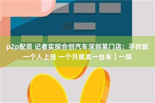 p2p配资 记者实探合创汽车深圳某门店：平时就一个人上班 一个月就卖一台车｜一探