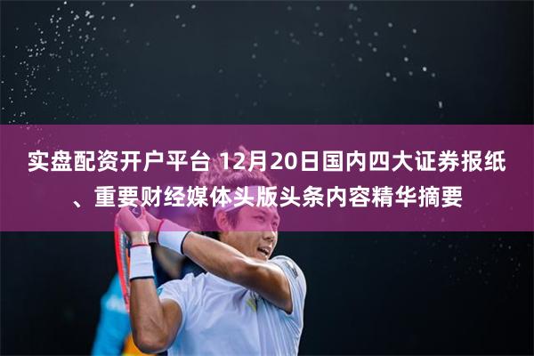 实盘配资开户平台 12月20日国内四大证券报纸、重要财经媒体头版头条内容精华摘要