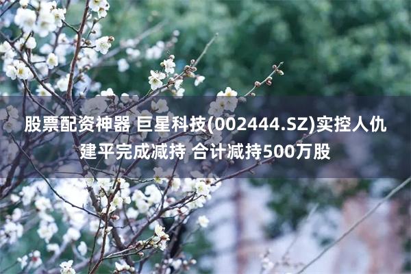 股票配资神器 巨星科技(002444.SZ)实控人仇建平完成减持 合计减持500万股