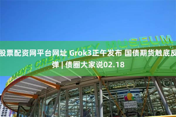 股票配资网平台网址 Grok3正午发布 国债期货触底反弹 | 债圈大家说02.18