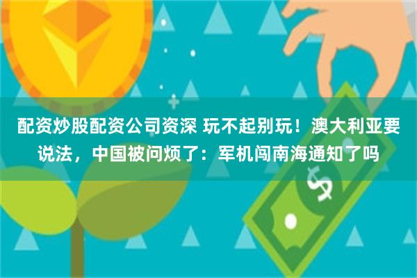 配资炒股配资公司资深 玩不起别玩！澳大利亚要说法，中国被问烦了：军机闯南海通知了吗