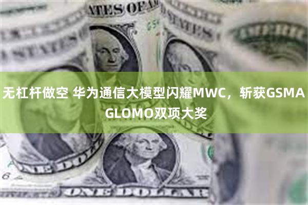 无杠杆做空 华为通信大模型闪耀MWC，斩获GSMA GLOMO双项大奖